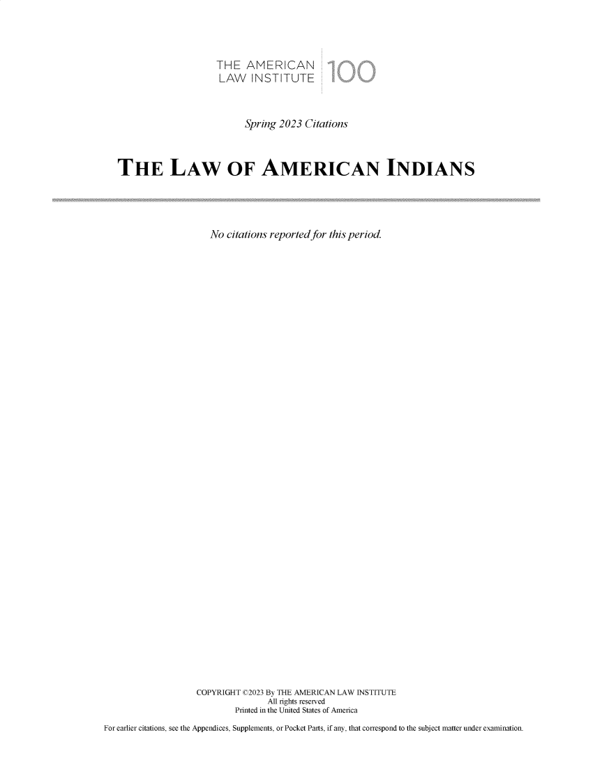 handle is hein.ali/relwamin0021 and id is 1 raw text is: 



                       THE   AMERICAN
                       LAW INSTITUTE



                             Spring 2023 Citations



   THE LAW OF AMERICAN INDIANS




                     No  citations reported for this period.





































                   COPYRIGHT C2023 By THE AMERICAN LAW INSTITUTE
                                 All rights reserved
                           Printed in the United States of America
For earlier citations, see the Appendices, Supplements, or Pocket Parts, if any, that correspond to the subject matter under examination.


