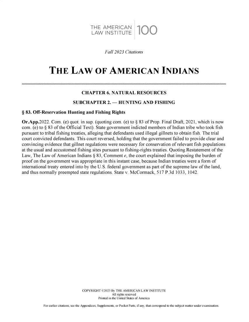 handle is hein.ali/relwamin0022 and id is 1 raw text is: 



                                THE   AMERICAN
                                LAW INSTITUTE


                                      Fall 2023 Citations



             THE LAW OF AMERICAN INDIANS



                            CHAPTER 6.   NATURAL RESOURCES

                        SUBCHAPTER 2. - HUNTING AND FISHING

§ 83. Off-Reservation Hunting and Fishing Rights

Or.App.2022.  Com. (e) quot. in sup. (quoting com. (e) to § 83 of Prop. Final Draft, 2021, which is now
com. (e) to § 83 of the Official Text). State government indicted members of Indian tribe who took fish
pursuant to tribal fishing treaties, alleging that defendants used illegal gillnets to obtain fish. The trial
court convicted defendants. This court reversed, holding that the government failed to provide clear and
convincing evidence that gillnet regulations were necessary for conservation of relevant fish populations
at the usual and accustomed fishing sites pursuant to fishing-rights treaties. Quoting Restatement of the
Law, The Law  of American Indians § 83, Comment e, the court explained that imposing the burden of
proof on the government was appropriate in this instant case, because Indian treaties were a form of
international treaty entered into by the U.S. federal government as part of the supreme law of the land,
and thus normally preempted state regulations. State v. McCormack, 517 P.3d 1033, 1042.






















                            COPYRIGHT C2023 By THE AMERICAN LAW INSTITUTE
                                          All rights reserved
                                   Printed in the United States of America
          For earlier citations, see the Appendices, Supplements, or Pocket Parts, if any, that correspond to the subject matter under examination.


