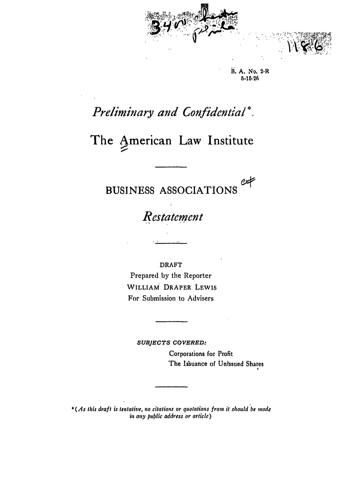 handle is hein.ali/relwbus0001 and id is 1 raw text is: B. A. No. 2-R
5.15-26
Preliminary and Confidential*
The American Law Institute
BUSINESS ASSOCIATIONS
Restatement
DRAFT
Prepared by the Reporter
WILLIAM DRAPER LEWIS
For Submission to Advisers
SUBJECTS COVERED:
Corporations for Profit
The Isuance of Untssued Shares
* (As this draft is tentative, no citations or quotations from it should be made
in any public address or article)


