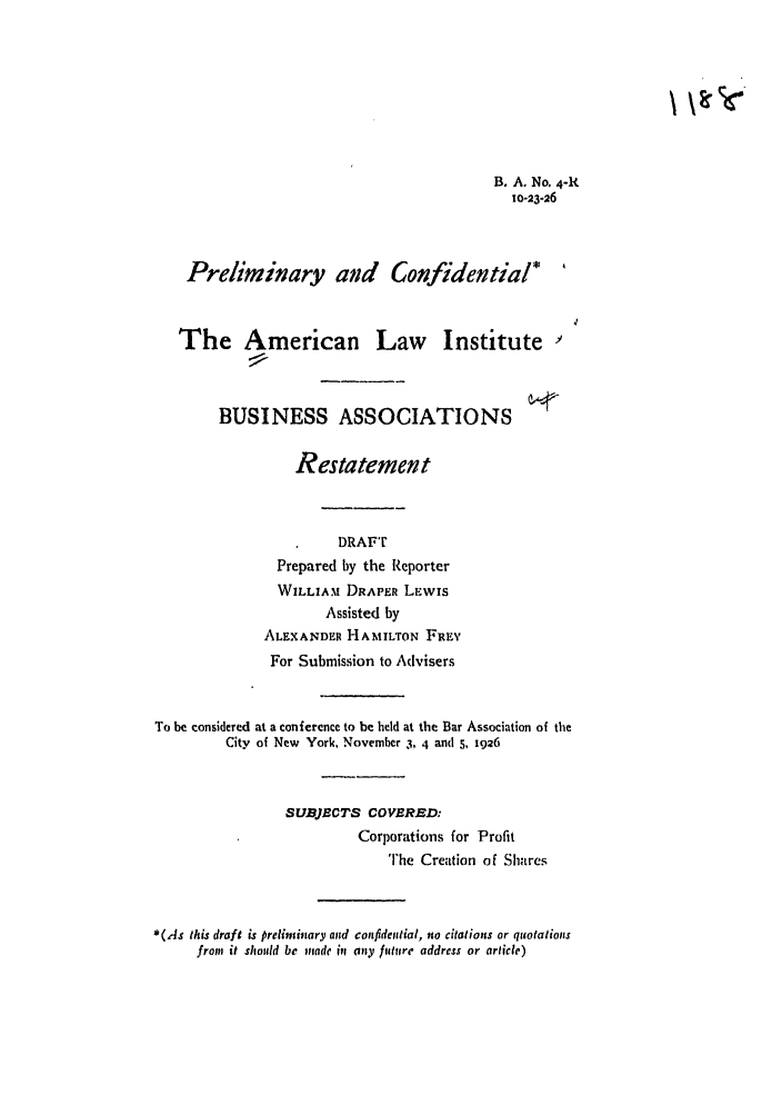 handle is hein.ali/relwbus0003 and id is 1 raw text is: B. A. No. 4-R
10-23-26
Preliminary and Confidential*
The American Law Institute
BUSINESS ASSOCIATIONS
Restatement
DRAFT
Prepared by the Reporter
WILLIAM DRAPER LEWIS
Assisted by
ALEXANDER HAMILTON FREY
For Submission to Advisers
To be considered at a conference to be held at the Bar Association of the
City of New York, November 3, 4 and s, 1926
SUBJECTS COVERED:
Corporations for Profit
The Creation of Shares
*(.As this draft is preliminary and confidential, no citations or quotations
from it shoudd be made itt any fill~ire address or article)


