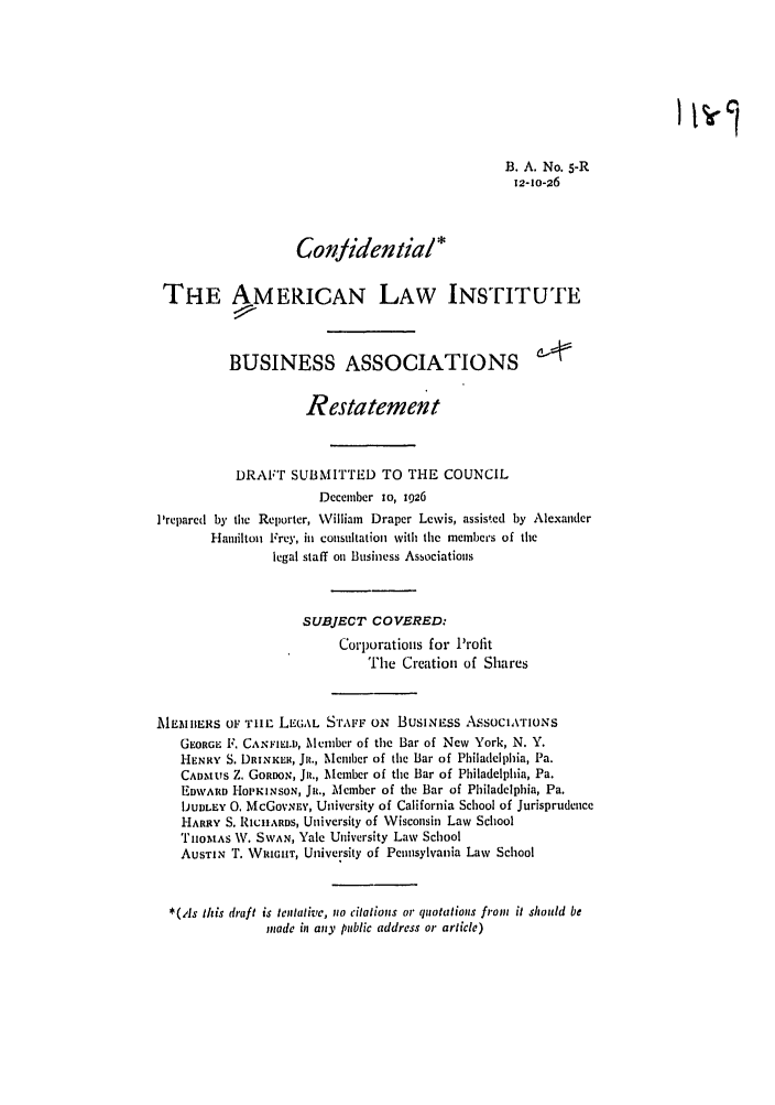 handle is hein.ali/relwbus0004 and id is 1 raw text is: B. A. No. 5-R
12-1o-26
Conlidential*
THE AMERICAN LAW INSTITUTE
BUSINESS ASSOCIATIONS
Restatement
DRAFT SUBMITTED TO THE COUNCIL
December 1o, 1926
'repared by the Reporter, William Draper Lewis, assisted by Alexander
Hamilton Frey, in consultation with the members of the
legal staff oi Business Associations
SUBJECT COVERED:
Corporations for Profit
The Creation of Shares
EI\IIERS 0F TImE LLGAL S'rAFF ON BUSINESS ASSOCIArIONS
GEORGI F. CANFIELD, Member of the Bar of New York, N. Y.
HENRY S. DRINKER, Jiz., Member of tile Bar of Philadelphia, Pa.
CADMU tS Z. GoRooN, Jit., Member of the Bar of Philadelphia, Pa.
EDvl Hoi'KiNSON, JR., Member of the Bar of Philadelphia, Pa.
IJUDLEY 0. McGov..y, University of California School of Jurisprudence
HARRY S. RICHARDS, University of Wisconsin Law School
TH'oMAS AV. SWAN, Yale University Law School
AUSTIN T. WRIGHT, University of Pennsylvania Law School
*(As this draft is tentative, no citations or quotations from it should be
made in any public address or article)


