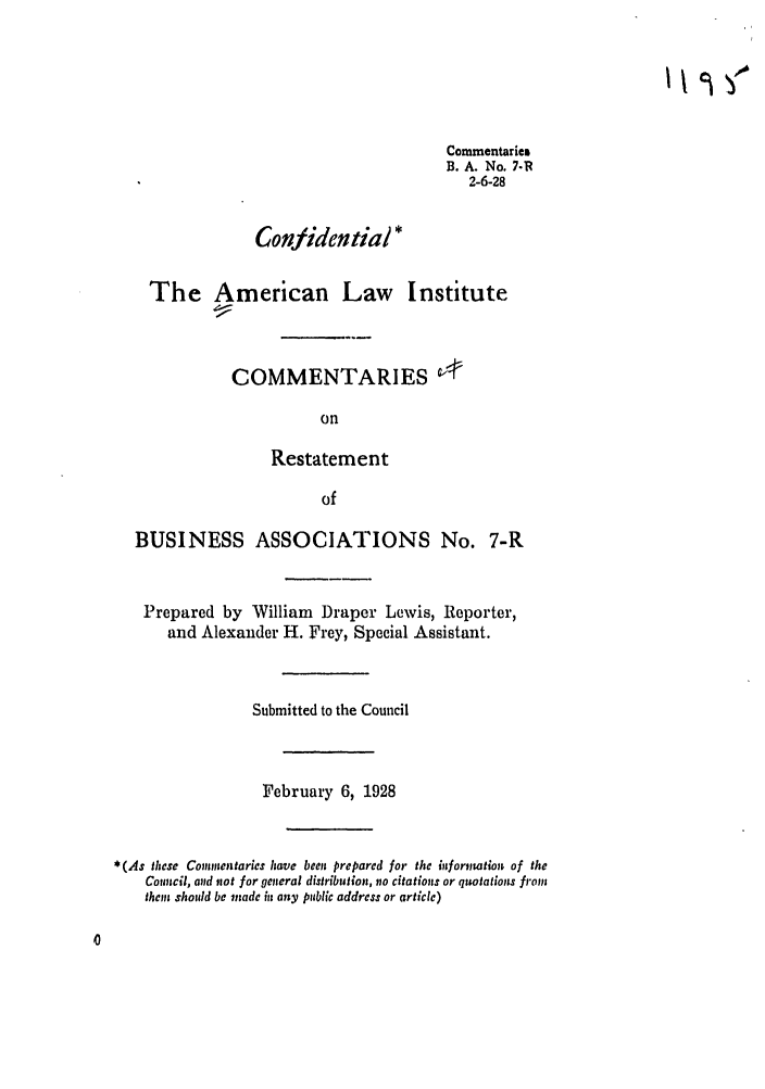 handle is hein.ali/relwbus0007 and id is 1 raw text is: Commentaries
B. A. No. 7-R
2-6-28
Confidential *
The American Law Institute
COMMENTARIES
on
Restatement
of

BUSINESS ASSOCIATIONS No.

7-R

Prepared by William Draper Lewis, Reporter,
and Alexander H. Frey, Special Assistant.
Submitted to the Council
February 6, 1928
*(As these Comientaries have beeu prepared for the biformation of the
Council, and not for general distribution, no citations or quotations froiu
then should be made i any public address or article)

it 5 )


