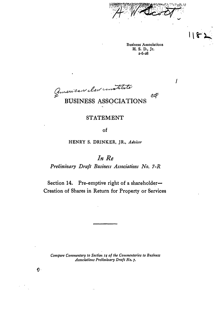 handle is hein.ali/relwbus0008 and id is 1 raw text is: Business Associations
H. S. D., Jr.
2-6-28

BUSINESS ASSOCIATIONS
STATEMENT
of
HENRY S. DRINKER, JR., Adviser
In Re
Preliminary Draft Business Associations No. 7-R

Section 14.

Pre-emptive right of a shareholder-

Creation of Shares in Return for Property or Services
Compare Commentary to Sectlion 14 of the Commentaries to Business
Associations Preliminary Draft No. 7.

  ° ., ,'L    ,..  ,¢E-' js ,'3 #7    'J      -, ;   ,- .  ,   f. %g:  -,

I I t) '


