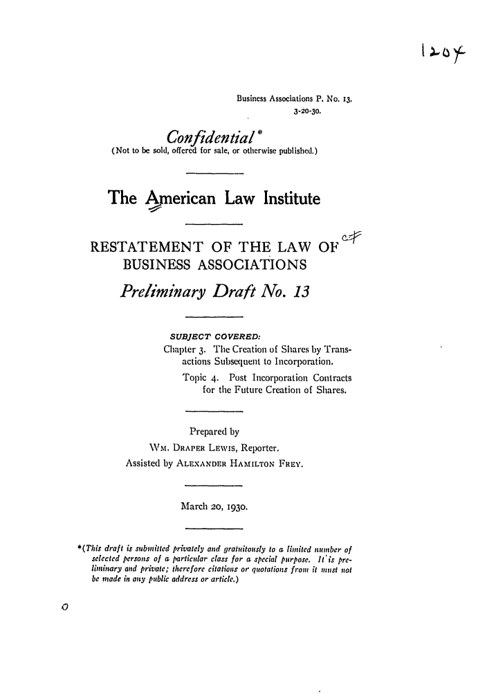 handle is hein.ali/relwbus0014 and id is 1 raw text is: Business Associations P. No. 13.
3-20-30.
Confidential *
(Not to be sold, offered for sale, or otherwise published.)
The American Law Institute
RESTATEMENT OF THE LAW OF
BUSINESS ASSOCIATIONS
Preliminary Draft No. 13
SUBJECT COVERED:
Chapter 3. The Creation of Shares by Trans-
actions Subsequent to Incorporation.
Topic 4. Post Incorporation Contracts
for the Future Creation of Shares.
Prepared by
.NVt. DRAPER LEwis, Reporter.
Assisted by ALEXANDER HAMILTON FREY.
March 20, 1930.
*(This draft is submitted privately and gratuitously to a limited manber of
selected persons of a particular class for a special purpose. It'is pre-
liminary and private; therefore citations or quotations front it must lot
be made in any public address or article.)



