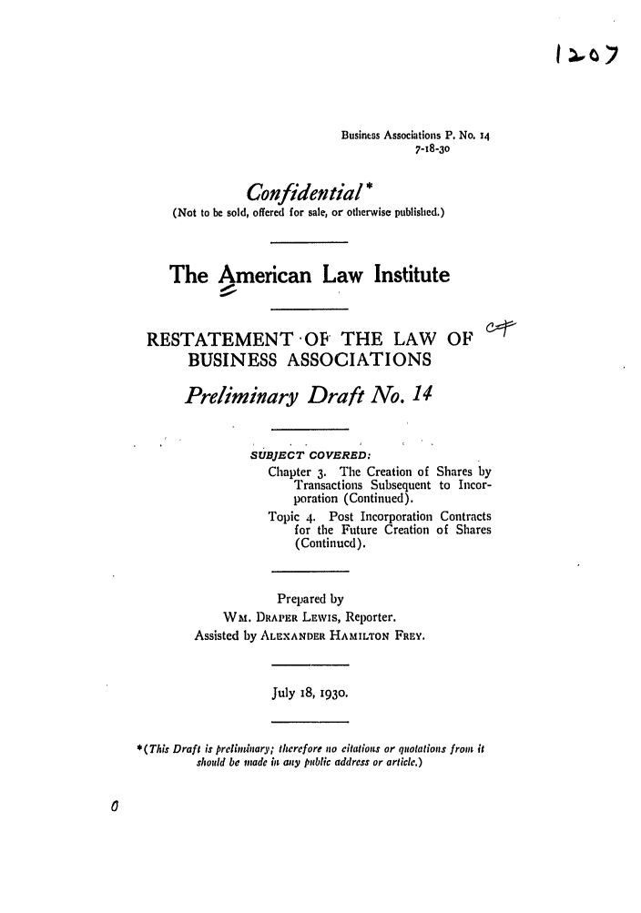 handle is hein.ali/relwbus0015 and id is 1 raw text is: Business Associations P. No. 14
7-18-30
Confidential *
(Not to be sold, offered for sale, or otherwise published.)
The American Law Institute
RESTATEMENT OF THE LAW OF
BUSINESS ASSOCIATIONS
Preliminary Draft No. 14
SUBJECT COVERED:
Chapter 3. The Creation of Shares by
Transactions Subsequent to Incor-
poration (Continued).
Topic 4. Post Incorporation Contracts
for the Future Creation of Shares
(Continued).
Prepared by
WM. DRAPER LEWIS, Reporter.
Assisted by ALEXANDER HAMILTON FREY.
July 18, 1930.
* (This Draft is prelininary; therefore no citations or qolotions from it
should be made in any public address or article.)


