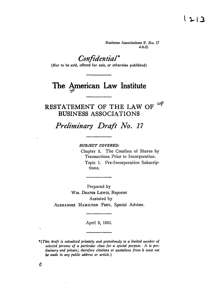handle is hein.ali/relwbus0018 and id is 1 raw text is: Business Associations P. No. 17
4-9-31
Confidential*
(Not to be sold, offered for sale, or otherwise published)
The American Law Institute
RESTATEMENT OF THE LAW OF 4
BUSINESS ASSOCIATIONS
Preliminary Draft No. 17
SUBJECT COVERED:
Chapter 2. The Creation of Shares by
Transactions Prior to Incorporation.
Topic 1. Pre-Incorporation Subscrip-
tions.
Prepared by
Wm. DRAPER LEwis, Reporter
Assisted by
ALEXANDER HAmILTON FREY, Special Adviser.
April 9, 1931.
*(This draft is submitted privately and gratuitously to a limited wumber of
selected persons of a particular class for a special purpose. It is pre-
limsary and private; therefore citations or quotations fromn it must not
be made in any public address or article.)


