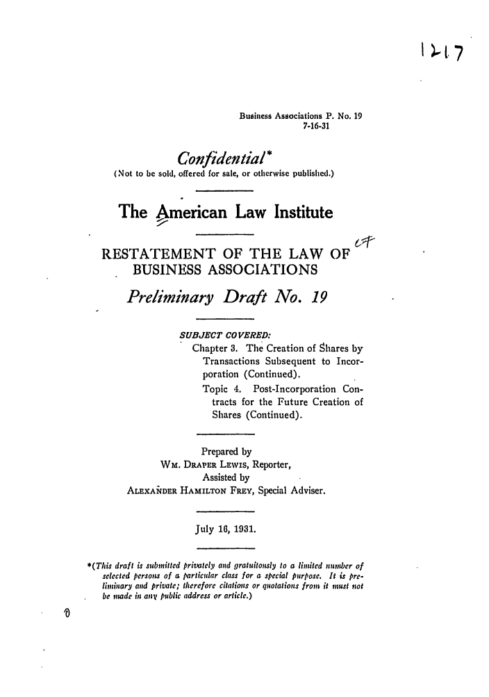 handle is hein.ali/relwbus0021 and id is 1 raw text is: Business Associations P. No. 19
7-16-31
Confidential*
(Not to be sold, offered for sale, or otherwise published.)
The American Law Institute
RESTATEMENT OF THE LAW OF
BUSINESS ASSOCIATIONS
Preliminary Draft No. 19
SUBJECT COVERED:
Chapter 3. The Creation of Shares by
Transactions Subsequent to Incor-
poration (Continued).
Topic 4. Post-Incorporation Con-
tracts for the Future Creation of
Shares (Continued).
Prepared by
Wm. DRAPER LEWis, Reporter,
Assisted by
ALEXANDER HAMILTON FREY, Special Adviser.
July 16, 1931.
*(This draft is submitted privately and gratuitously to a limited number of
selected persons of a particular class for a special purpose. It is pre-
liminary and private; therefore citations or quotations from it must not
be made in any public address or article.)


