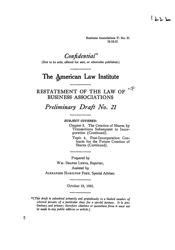 handle is hein.ali/relwbus0023 and id is 1 raw text is: Business Associations P. No. 21
10-10-31

Confidential*
(Not to be sold, offered for sale, or otherwise published.)
The American Law Institute
RESTATEMENT OF THE LAW OF
BUSINESS ASSOCIATIONS
Preliminary Draft No. 21
SUBJECT COVERED:
Chapter 3. The Creation of Shares by
Transactions Subsequent to Incor-
poration (Continued).
Topic 4. Post-Incorporation Con-
tracts for the Future Creation of
Shares (Continued).
Prepared by
WM. DRAPER LEwIs, Reporter,
Assisted by
ALEXANDER HAMILTON FREY, Special Adviser.
October 10, 1931.
*(This draft is submitted privately and gratuitously to a limited iumber of
selected persons of a particular class for a special purpose. It is pre-
liminary and private; therefore citations or quotations from it must not
be made in any public address or article.)


