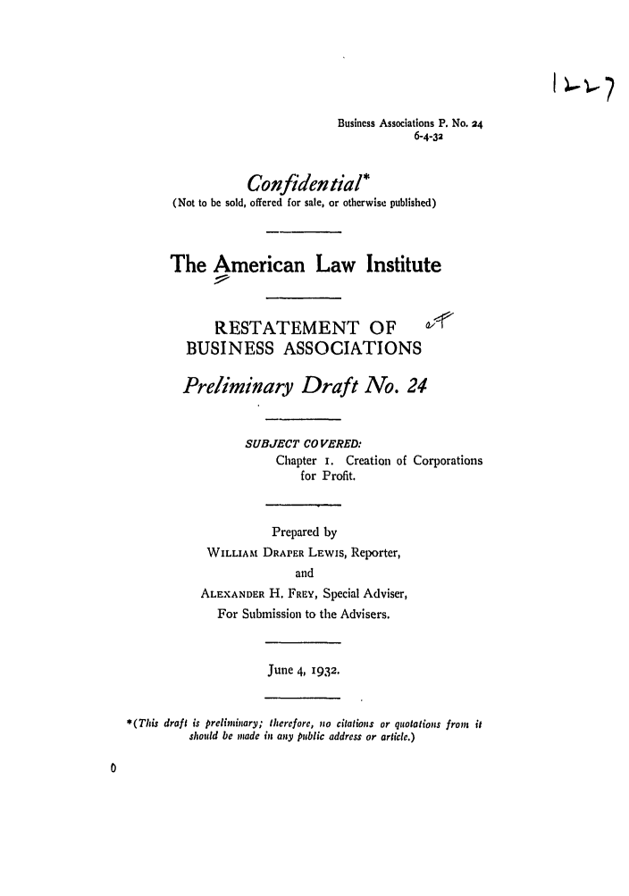handle is hein.ali/relwbus0026 and id is 1 raw text is: Business Associations P. No. 24
6-4-32
Confidential*
(Not to be sold, offered for sale, or otherwise published)
The American Law Institute
RESTATEMENT OF
BUSINESS ASSOCIATIONS
Preliminary Draft No. 24
SUBJECT CO VERED:
Chapter I. Creation of Corporations
for Profit.
Prepared by
WILLIAM DRAPER LEWIS, Reporter,
and
ALEXANDER H. FREY, Special Adviser,
For Submission to the Advisers.
June 4, 1932.
*(This draft is preliminary; therefore, no citations or quotations from it
should be made in any public address or article.)


