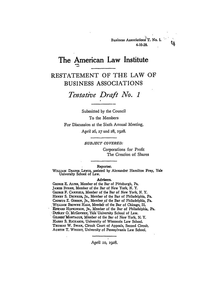 handle is hein.ali/relwbus0028 and id is 1 raw text is: Business Associations T. No. 1.
4-10-28.
The American Law Institute
RESTATEMENT OF THE LAW OF
BUSINESS ASSOCIATIONS
Tentative Draft No. 1
Submitted by the Council
To the Members
For Discussion at the Sixth Annual Meeting,
April 26, 27 and 28, 1928.
SUBJECT COVERED:
Corporations for Profit
The Creation of Shares
Reporter.
WILLIAM DRAPERl LEwiS, assisted by Alexander Hamilton Frey, Yale
University School of Law.
Advisers.
GEoRGE F. ALTER, Member of the Bar of Pittsburgh, Pa.
JAMES BYRNE, Member of the Bar of New York, N. Y.
GEoRGE F. CANFIELD, Member of the Bar of New York, N. Y.
HENRY S. DINKE, JR., Member of the Bar of Philadelphia, Pa.
CADMUS Z. GoPwNOr, JR., Member of the Bar of Philadelphia, Pa.
WILLIAM BROWNE HALE, Membe' of the Bar of Chicago, Ill.
Ei vw HOPKINSON, JR., Member of the Bar of Philadelphia, Pa.
SDUDLEY 0. McGovwEY, Ydle University School of Law.
GILDSETWMONTAGUE, Mimber of the Bar of New York, N. Y.
HARRY S. RICHARDS, University of Wisconsin Law School.
THOMAS W. SWAN, Circuit Court of Appeals, Second Circuit.
AUSTIN T. WRIGHT, University of Pennsylvania Law School.

April IO, 1928.


