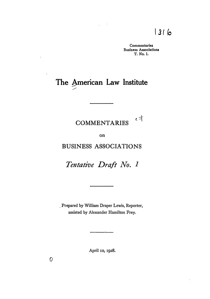 handle is hein.ali/relwbus0029 and id is 1 raw text is: Commentaries
Business Associations
T. No. 1.
The American Law Institute
COMMENTARIES
on
BUSINESS ASSOCIATIONS

Tentative Draft No.

* Prepared by William Draper Lewis, Reporter,
assisted by Alexander Hamilton Frey.

April io, 1928.


