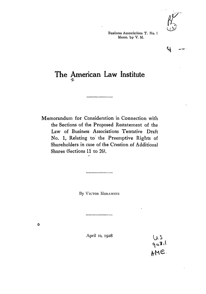 handle is hein.ali/relwbus0030 and id is 1 raw text is: Business Associations T. No. I
Memo. by V. M.
The American Law Institute
Memorandum for Consideration in Connection with
the Sections of the Proposed Restatement of the
Law of Business Associations Tentative Draft
No. 1, Relating to* the Preemptive Rights of
Shareholders in case of the Creation of Additional
Shares (Sections 11 to 26).
By VICTOt AMORAWMvI'7

April 10, 1928

9 I


