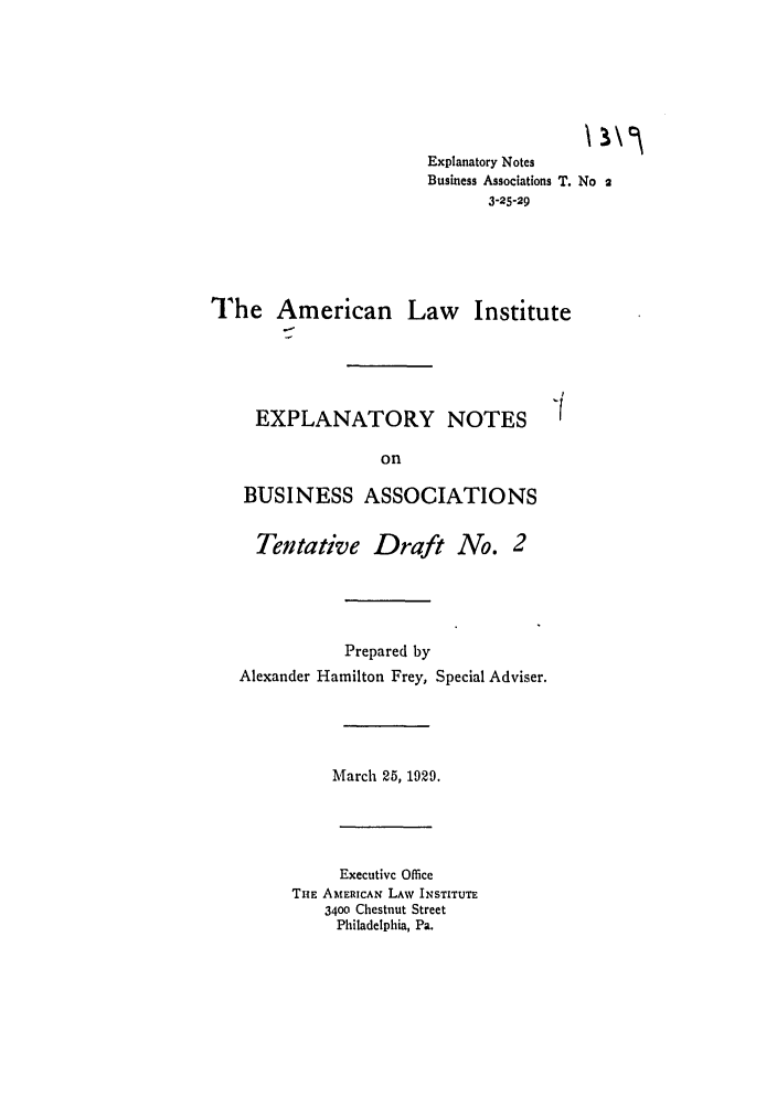 handle is hein.ali/relwbus0032 and id is 1 raw text is: Explanatory Notes
Business Associations T. No 2
3-25-29
The American Law Institute

EXPLANATORY NOTES
on
BUSINESS ASSOCIATIONS
Tentative Draft No. 2
Prepared by
Alexander Hamilton Frey, Special Adviser.
March 25, 1929.

Executive Office
TuE AMERICAN LAW INSTITUTE
3400 Chestnut Street
Philadelphia, Pa.


