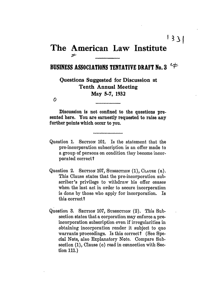 handle is hein.ali/relwbus0034 and id is 1 raw text is: The American Law Institute
BUSINESS ASSOCIATIONS TENTATIVE DRAFT No. 3
Questions Suggested for Discussion at
Tenth Annual Meeting
May 5-7, 1932
Discussion is not confined to the questions pre-
sented here. You are earnestly requested to raise any
further points which occur to you.
Question 1. SECTION 101. Is the statement that the
pre-incorporation subscription is an offer made to
a group of persons on condition they become incor-
porated correct I
Question 2. SECTION 107, SUBSECTION (1), CLAUSE (a).
This Clause states that the pre-incorporation sub-
scriber's privilege to withdraw his offer ceases
when the last act in order to secure incorporation
is done by those who apply for incorporation. Is
this correct?
Question 3. SECTION 107, SUBSECTION (2). This Sub-
section states that a corporation may enforce a pre-
incorporation subscription even if irregularities in
obtaining incorporation render it subject to quo
warranto proceedings. Is this correct? (See Spe-
cial Note, also Explanatory Note. Compare Sub-
section (1), Clause (c) read in connection with Sec-
tion 111.)


