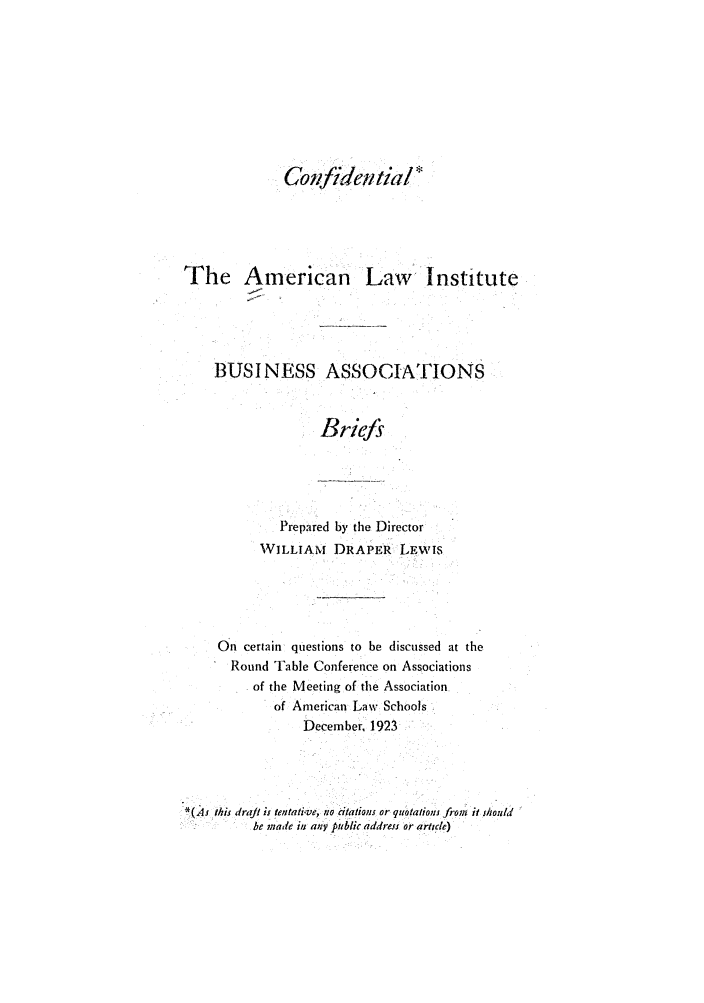 handle is hein.ali/relwbus0035 and id is 1 raw text is: Confidential*

The American Law institute
BUSINESS ASSOCIATIONS
Briefs
Prepared by the Director
WILLIAM DRAPER LEwis

On certain questions to be discussed at the
Round Table Conference on Associations
of the Meeting of the Association
of American Law Schools
December. 1923
*(As this draft ii tentative, no citations or quotations from it snould
be made i any public address or article)


