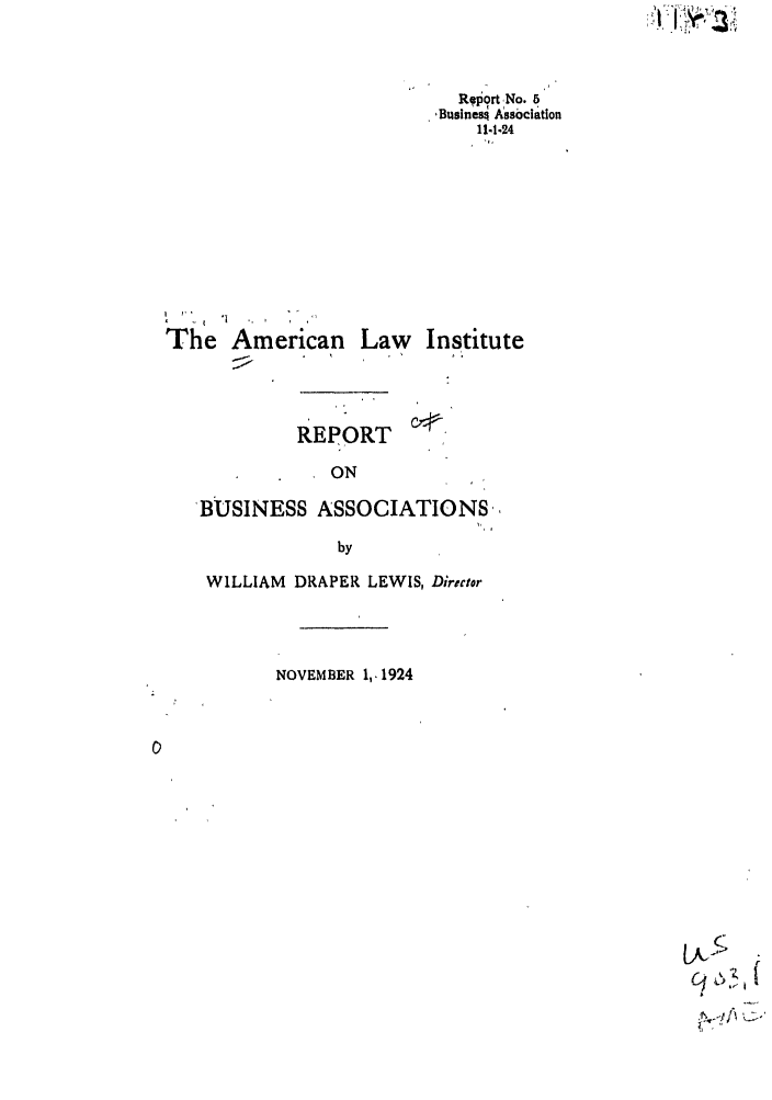 handle is hein.ali/relwbus0036 and id is 1 raw text is: Report No. 5
,Businesq Assbciation
11-1-24

The American Law

Institute

REPORT
ON
BUSINESS ASSOCIATIONS,
by
WILLIAM DRAPER LEWIS, Diriector
NOVEMBER 1,. 1924

,o5

; '1 I' ',  '  ' :


