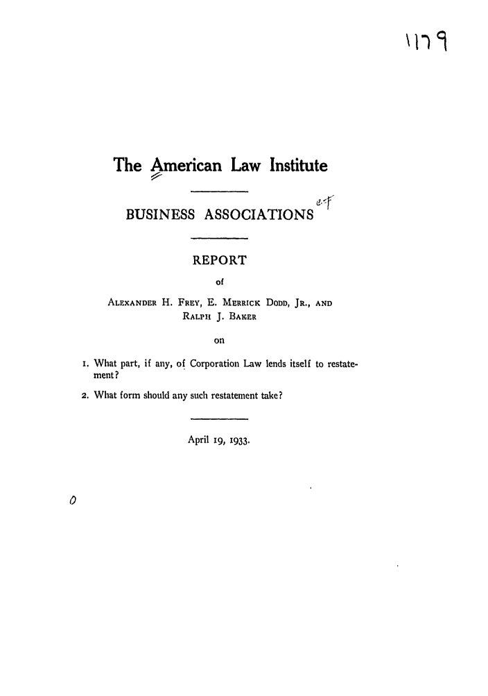 handle is hein.ali/relwbus0041 and id is 1 raw text is: The American Law Institute
BUSINESS ASSOCIATIONS
REPORT
of
ALEXANDER H. FREY, E. MERRICK DODD, JR., AND
RALPHl J. BAKER
on
I. What part, if any, of Corporation Law lends itself to restate-
ment?
2. What form should any such restatement take?
April 19, 1933.


