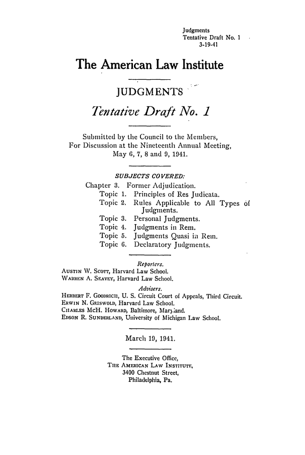 handle is hein.ali/relwdmts0017 and id is 1 raw text is: Judgments
Tentative Draft No. 1
3-19-41
The American Law Institute
JUDGMENTS'
Tentative Draft No. 1
Submitted by the Council to the Members,
For Discussion at the Nineteenth Annual Meeting,
May 6, 7, 8 and 9, 1941.
SUBJECTS CO VERED:
Chapter 3. Former Adjudication.
Topic 1. Principles of Res Judicata.
Topic 2. Rules Applicable to All Types 6f
Judgments.
Topic 3. Personal Judgments.
Topic 4. Judgments in Rem.
Topic 5. Judgments Quasi in Rein.
Topic 6. Declaratory Judgments.
Reportcrs.
AuSTIN W. ScoTrrT, Harvard Law School.
WARREN A. SEAVEY, Harvard Law School.
Advisers.
HEorR F. GOODRICH, U. S. Circuit Court of Appeals, Third Circuit.
ERWIN N. GRISWOLD, Harvard Law School.
ChAR.ES McH. HOWARD, Baltimore, Mar3land.
EDsoN R. SUNDERLAND, University of Michigan Law School.
March 19, 1941.
The Executive Office,
TIE AMERICAN LAW INSTITUTE,
3400 Chestnut Street,
Philadelphia, Pa.


