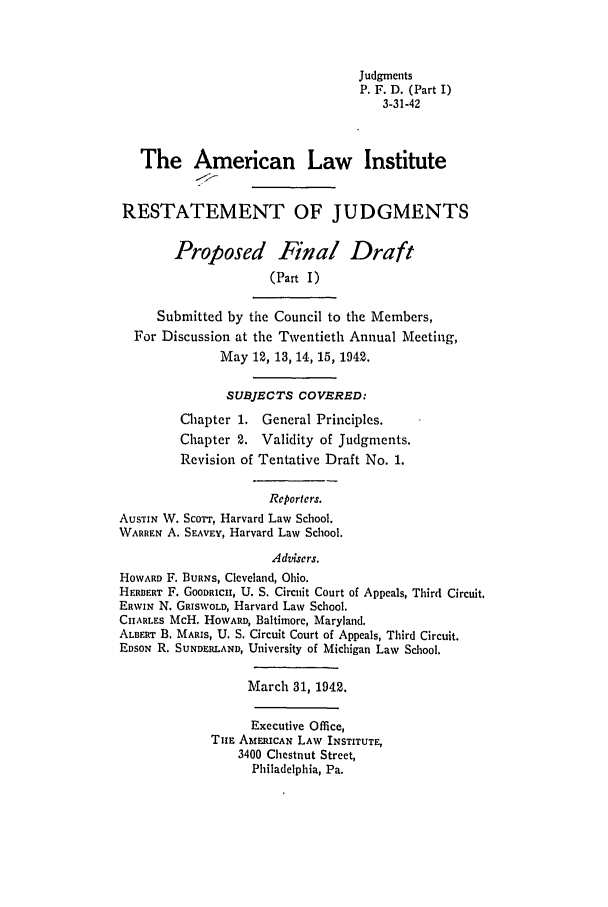 handle is hein.ali/relwdmts0020 and id is 1 raw text is: Judgments
P. F. D. (Part I)
3-31-42
The American Law Institute
RESTATEMENT OF JUDGMENTS
Proposed Final Draft
(Part I)
Submitted by the Council to the Members,
For Discussion at the Twentieth Annual Meeting,
May 12, 13, 14, 15, 1942.
SUBJECTS COVERED:
Chapter 1. General Principles.
Chapter 2. Validity of Judgments.
Revision of Tentative Draft No. 1.
Reporters.
AUSTIN W. ScOTT, Harvard Law School.
WARREN A. SEAVEY, Harvard Law School.
Advisers.
HOWARD F. BURNS, Cleveland, Ohio.
HERBERT F. GOODRICII, U. S. Circuit Court of Appeals, Third Circuit.
ERWIN N. GRISWOLD, Harvard Law School.
CHARLES McH. HOWARD, Baltimore, Maryland.
ALBERT B. MARIS, U. S. Circuit Court of Appeals, Third Circuit.
EDSON R. SUNDERLAND, University of Michigan Law School.
March 31, 1942.
Executive Office,
TnE AMEIUCAN LAW INSTITUTE,
3400 Chestnut Street,
Philadelphia, Pa.


