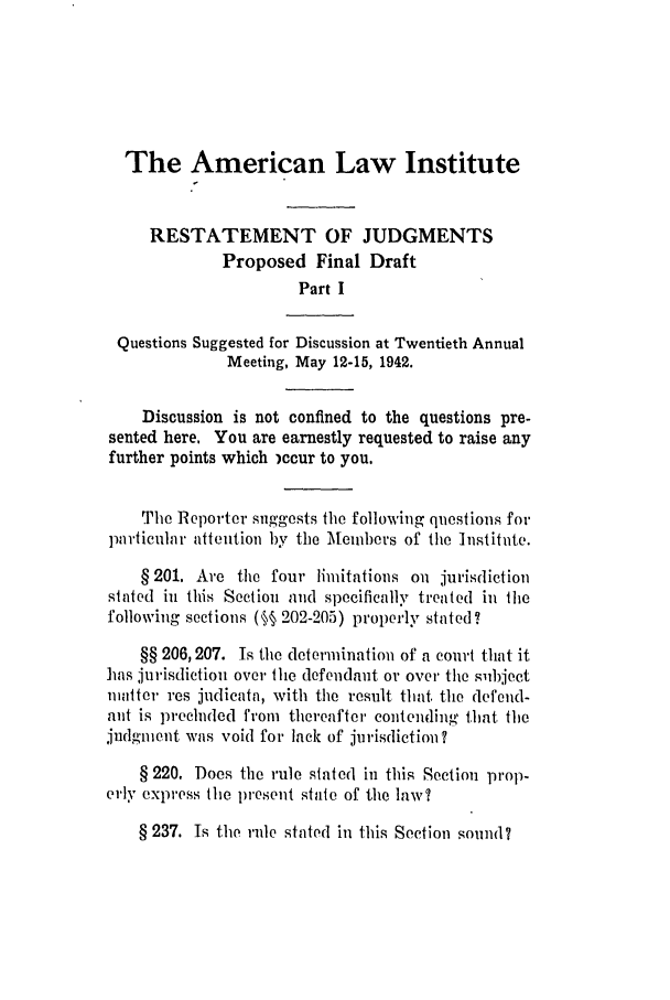 handle is hein.ali/relwdmts0022 and id is 1 raw text is: The American Law Institute
RESTATEMENT OF JUDGMENTS
Proposed Final Draft
Part I
Questions Suggested for Discussion at Twentieth Annual
Meeting, May 12-15, 1942.
Discussion is not confined to the questions pre-
sented here. You are earnestly requested to raise any
further points which )ccur to you.
The Reporter suggests the following questions for
particular attention by the Members of the Institute.
§ 201. Are the four limitations on jurisdiction
slated in this Section aud specifically treated in 1le
following sections (§§ 202-205) properly stated?
§§ 206, 207. Is the determination of a court that it
has jurisdiction over the defendant or over the siihject
matter res judicata, with the result that the defend-
ant is precluded from thereafter contending that the
judgment was void for lack of jurisdiction?
§ 220. Does the rule slated in this Section prop-
erly express the present state of the law?
§ 237. Is the rule stated in this Section sound?


