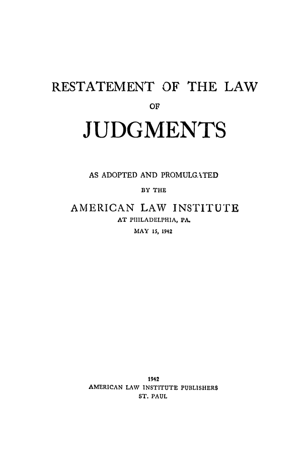 handle is hein.ali/relwdmts0023 and id is 1 raw text is: RESTATEMENT OF THE LAW
OF
JUDGMENTS

AS ADOPTED AND PROMULGATED
BY THE
AMERICAN       LAW    INSTITUTE
AT PHILADELPHIA, PA.
MAY 15, 1942

1942
AMERICAN LAW INSTITUTE PUBLISHERS
ST. PAUL


