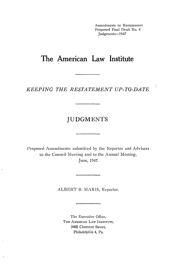 handle is hein.ali/relwdmts0025 and id is 1 raw text is: Amendments to Restatement
Proposed Final Draft No. 4
Judgments-1947
The American Law Institute
KEEPING THE RESTATEMENT UP-TO-DATE
JUDGMENTS
Proposed Amendments submitted by the Reporter and Advisers
to the Council Meeting and to the Annual Meeting,
June, 1947.
ALBERT B. MARIS, Reporter.
The Executive Office,
TiE AMERICAN LAW INSTITUTE,
3400 Chestnut Street.
Philadelphia 4, Pa.


