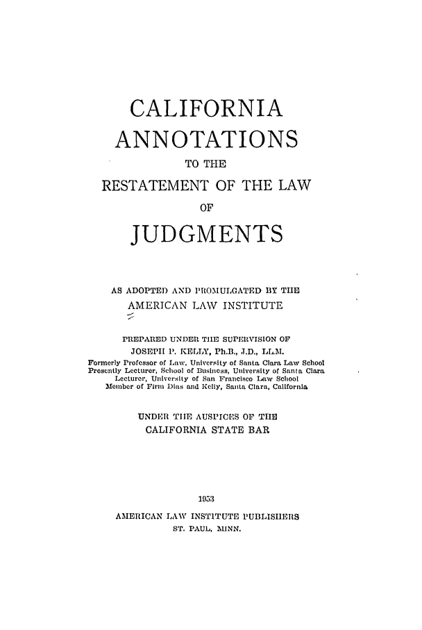 handle is hein.ali/relwdmts0026 and id is 1 raw text is: CALIFORNIA
ANNOTATIONS
TO THE
RESTATEMENT OF THE LAW
OF
JUDGMENTS
AS ADOPTED AND PIOMULGATED BY TIlE
AMERICAN LAW INSTITUTE
PREPARED UNDER TIE SUPERIVISION OF
JOSEPH P. KELLY, Ph.B., J.D., LL.M.
Formerly Professor of Law, University of Santa Clara Law School
Presently Lecturer, School of Business, University of Santa Clara
Lecturer, University of San Francisco Law School
Member of Firm Dias and Kelly, Santa Clara, California
UNDER TIE AUSPICES OF THE
CALIFORNIA STATE BAR
1953
AMERICAN LAW INSTITUTE PUBLISHERS
ST. PAUL, MINN.


