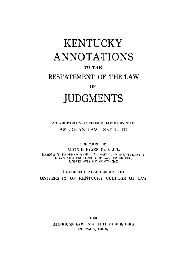 handle is hein.ali/relwdmts0027 and id is 1 raw text is: KENTUCKY
ANNOTATIONS
TO THE
RESTATEMENT OF THE LAW
OF
JUDGMENTS
AS4       AND)( )l'll  \N i) lI')iMUI.uAInr   HY TIE,
AME IC.\N I.A\V INSTI'TUTE
I'1lI'11.\It IEI)  llY
ALVIN E. EVANS, Ph.i., J.l).,
DEAN AND PRIOFESOI R (). ILAW. HAINT 1,()11I1. UNIVI.IIITY
DE-A N  A N I I I1 I l'ellIt (l )F1 ,A   I 1m I-lrus.
UNI V.IAN.-ITY OF KENUlWCKY
'NIDEIR TIll1 AUSPIV.(.S 0  TO il.
UNIVERSITY OF KENTUCKY COLLEGE OF LAW
195111
AMEIIICAN JAW  INITI'ICTI, I'UIISI1IEII8
Vr. PAUL. MINN.


