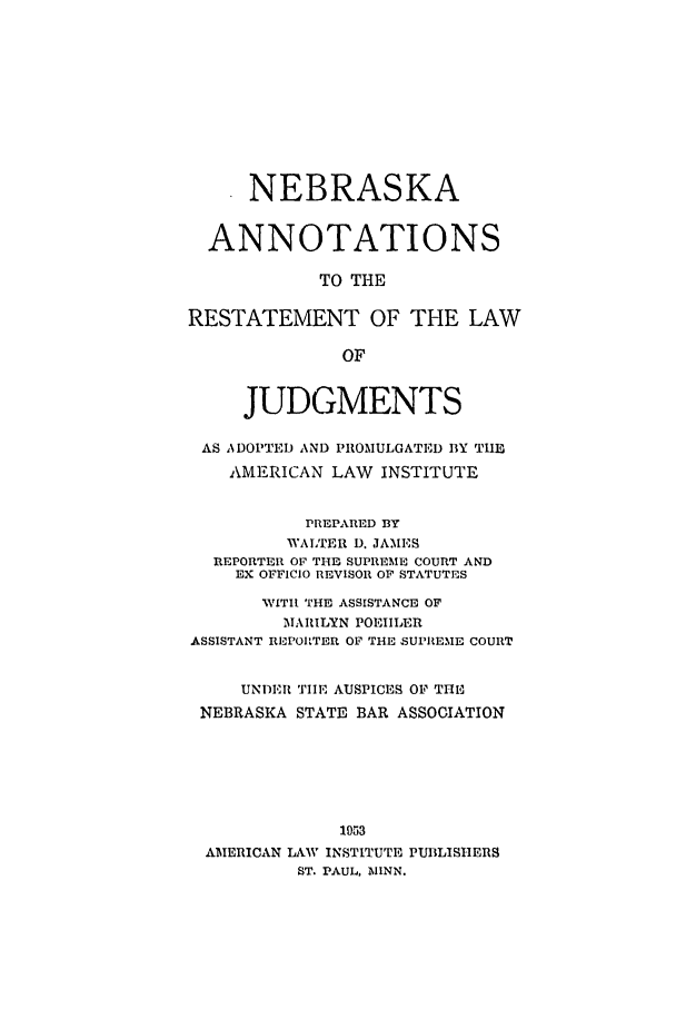 handle is hein.ali/relwdmts0028 and id is 1 raw text is: NEBRASKA
ANNOTATIONS
TO THE
RESTATEMENT OF THE LAW
OF
JUDGMENTS
AS ADOPTED AND PROMULGATED BY THE
AMERICAN LAW INSTITUTE
PREPARED BY
WALTER D. JAMES
REPORTER OF THE SUPREME COURT AND
EX OFFICIO REVISOR OF STATUTES
NVITIl THE ASSISTANCE OF
MARILYN POEIILER
ASSISTANT REPORTER OF THE SUPREME COURT
UNDER THE AUSPICES OF THE
NEBRASKA STATE BAR ASSOCIATION
1953
AMERICAN LAW INSTITUTE PUBLISHERS
ST. PAUL, MINN.


