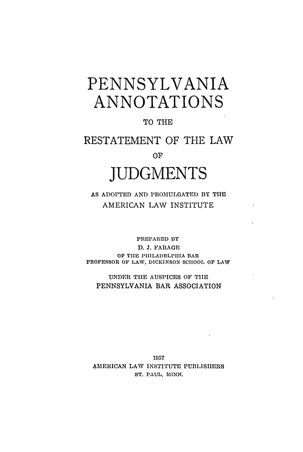 handle is hein.ali/relwdmts0029 and id is 1 raw text is: PENNSYLVANIA
ANNOTATIONS
TO THE
RESTATEMENT OF THE LAW
OF
JUDGMENTS
AS ADOPTED AND PIROMULOATED BY TIlE
AMERICAN LAW INSTITUTE
PREPARED BY
D. J. FARAGE
OP THE PIIILAI)ELPIIIA BAR
PIOFESSOR OF LA.W, DICKINSON SCHOOL OF LAW
UNDER THE AUSPICES OF TIIHE
PENNSYLVANIA BAR ASSOCIATION
1957
AMERICAN LAW INSTITUTE PUBLISIIERS
ST. PAUL, MINN.


