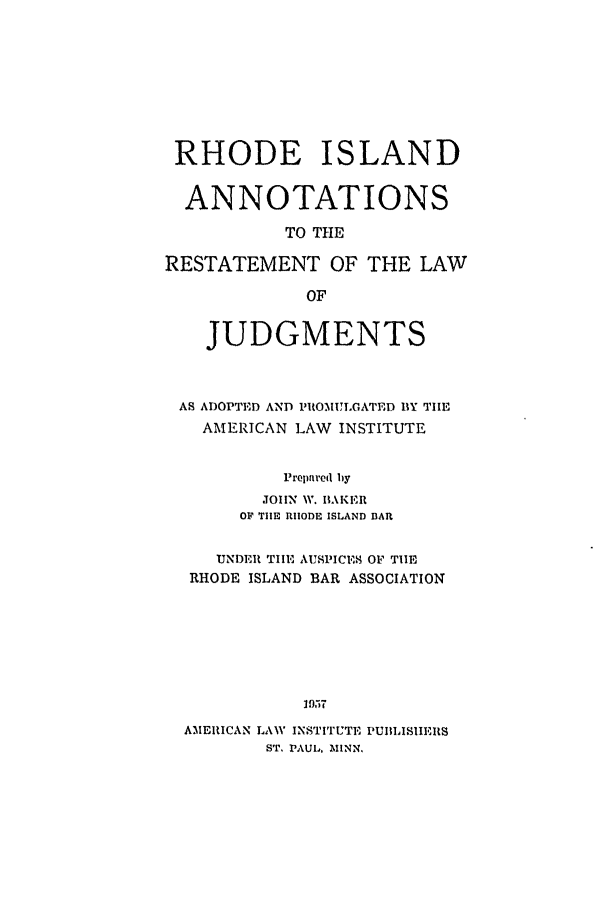 handle is hein.ali/relwdmts0030 and id is 1 raw text is: RHODE ISLAND
ANNOTATIONS
TO THE
RESTATEMENT OF THE LAW
OF
JUDGMENTS
AS ADOPTED AND PROMUL ATED BY THE
AMERICAN LAW INSTITUTE
Prepared by
JOHN W. BAKER
OF TIE RHODE ISLAND B3AR
UNDER TIE AUSPICE.S OF TIE
RHODE ISLAND BAR ASSOCIATION
95 7
AMERICAN LAW INSTITUTE PUBLISIIELIS
ST, PAUL, AIINN.



