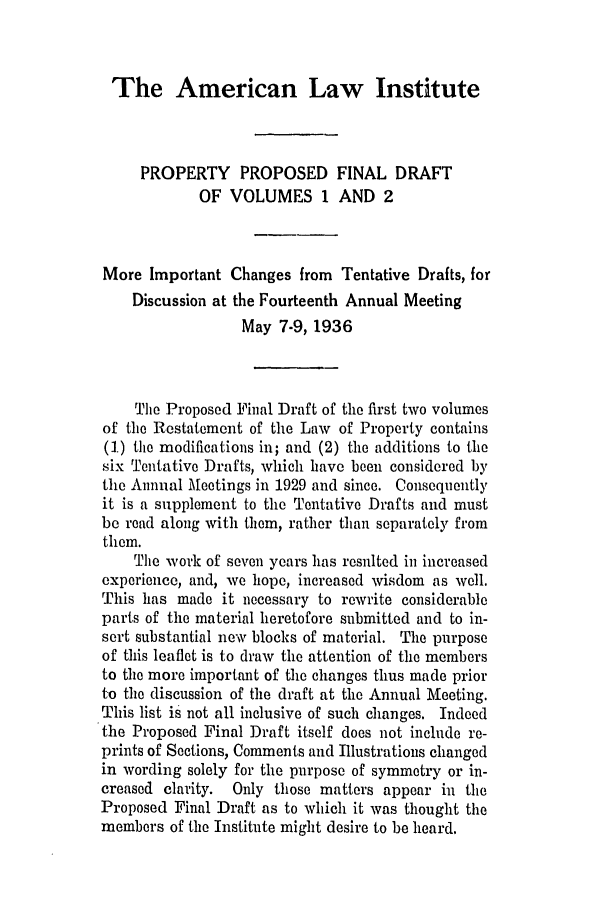 handle is hein.ali/relwprpty0002 and id is 1 raw text is: The American Law Institute

PROPERTY PROPOSED FINAL DRAFT
OF VOLUMES 1 AND 2
More Important Changes from Tentative Drafts, for
Discussion at the Fourteenth Annual Meeting
May 7-9, 1936
The Proposed Final Draft of the first two volumes
of the Restatement of the Law of Property contains
(1) the modifications in; and (2) the additions to the
six Tentative Drafts, which have been considered by
the Annual Meetings in 1929 and since. Consequently
it is a supplement to the Tentative Drafts and must
be read along with them, rather than separately from
them.
The work of seven years has resulted in increased
experience, and, we hope, increased wisdom as well.
This has made it necessary to rewrite considerable
parts of the material heretofore submitted and to in-
sert substantial new blocks of material. The purpose
of this leaflet is to draw the attention of the members
to the more important of the changes thus made prior
to the discussion of the draft at the Annual Meeting.
This list is not all inclusive of such changes. Indeed
the Proposed Final Draft itself does not include re-
prints of Sections, Comments and Illustrations changed
in wording solely for the purpose of symmetry or in-
creased clarity. Only those matters appear in the
Proposed Final Draft as to which it was thought the
members of the Institute might desire to be heard.


