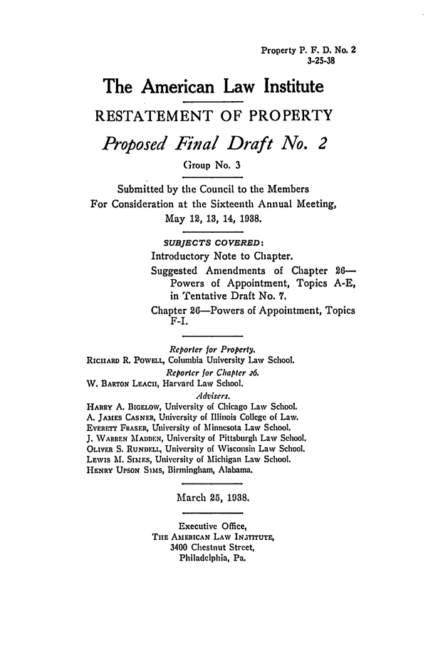 handle is hein.ali/relwprpty0003 and id is 1 raw text is: Property P. F. D. No. 2
3-25-38

The American Law Institute
RESTATEMENT OF PROPERTY
Proposed Final Draft No. 2
Group No. 3
Submitted by the Council to the Members
For Consideration at the Sixteenth Annual Meeting,
May 12, 13, 14, 1938.
SUBJECTS COVERED:
Introductory Note to Chapter.
Suggested Amendments of Chapter 26-
Powers of Appointment, Topics A-E,
in Tentative Draft No. 7.
Chapter 26-Powers of Appointment, Topics
F-I.
Reporter for Property.
RicIIARD R. POWELL, Columbia University Law School.
Reporter for Chapter 26.
W. BARTON LEACU, Harvard Law School.
Advisers.
HARRY A. BIG.LOW, University of Chicago Law School.
A. JAMES CASNF.R, University of Illinois College of Law.
EVERT FRASER, University of Minnesota Law School.
J. WARREN MADDEN, University of Pittsburgh Law School.
OLIVER S. RUNDYLL, University of Wisconsin Law School.
LEWIS A. SItEs, University of Michigan Law School.
HENRY UPSON Si is, Birmingham, Alabama.
March 25, 1938.
Executive Office,
TiE AMERICAN LAW INSTITUTE,
3400 Chestnut Street,
Philadelphia, Pa.


