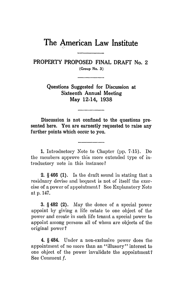 handle is hein.ali/relwprpty0004 and id is 1 raw text is: The American Law Institute
PROPERTY PROPOSED FINAL DRAFT No. 2
(Group No. 3)
Questions Suggested for Discussion at
Sixteenth Annual Meeting
May 12-14, 1938
Discussion is not confined to the questions pre-
sented here. You are earnestly requested to raise any
further points which occur to you.
1. Introductory Note to Chapter (pp. 7-15). Do
the members approve this more extended type of in-
troductory note in this instance?
2. § 466 (1). Is the draft sound in stating that a
residuary devise and bequest is not of' itself the exer-
cise of a power of appointment? See Explanatory Note
at p. 147.
3. § 482 (2). May the donee of a special power
appoint by giving a life estate to one object of the
power and create in such life tenant a special power to
appoint among persons all of whom are objects of the
original power ?
4. § 484. Under a non-exclusive power does the
appointment of no more than an illusory' interest to
one object of the power invalidate the appointment?
See Comment f.


