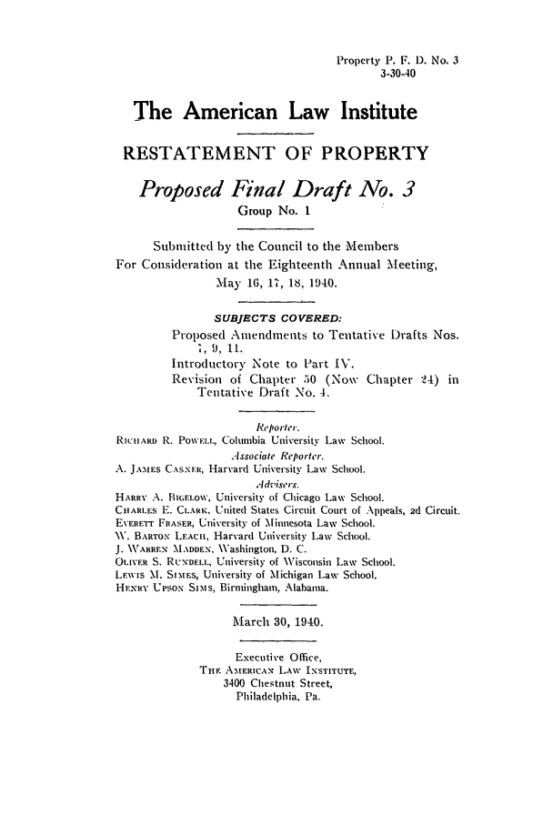 handle is hein.ali/relwprpty0005 and id is 1 raw text is: Property P. F. 1). No. 3
3-30-40
The American Law Institute
RESTATEMENT OF PROPERTY
Proposed Final Draft No. 3
Group No. 1
Submitted by the Council to the Members
For Consideration at the Eighteenth Annual Meeting,
.ay 16, 17, 18, 1940.
SUBJECTS COVERED:
Proposed Amendments to Tentative Drafts Nos.
., 9, it.
Introductory Note to Part IV.
Revision of Chapter 50 (Now Chapter :24) in
Tentative Draft No. 4.
Reporter.
RICHARD R. Pow'ELL, Columbia University Law School.
Associate Reporter.
A. JAMES CxsNxti , Harvard University Law School.
Advisers.
HARRY A. Bi;.ELOw, University of Chicago Law School.
CHARLES E. CLARK, United States Circuit Court of Appeals, 2d Circuit.
EVERETr FRASER, University of Minnesota Law School.
V. BARTON LEACH, Harvard University Law School.
J. WARREN 'MADDEN. \Vashington, D. C.
OLIVER S. RUNDELL, University of Wisconsin Law School.
LEWIs M. SI.MEs, University of Michigan Law School.
HENRY UPsoN Sims., Birmingham, Alabama.
MA arch 30, 1940.
Executive Office,
Tuf. A-MERICAN LAW INSTITUTE,
3400 Chestnut Street,
Philadelphia, Pa.


