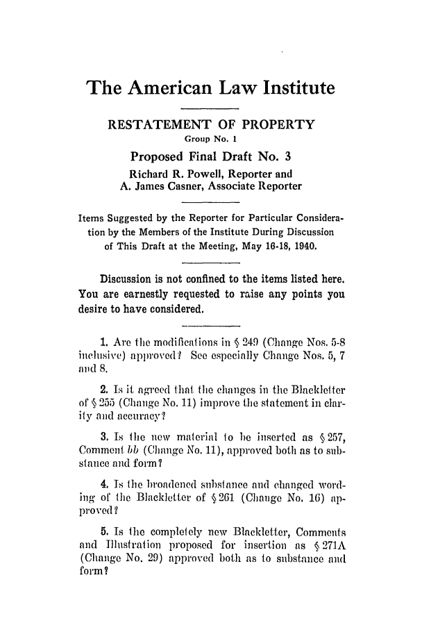 handle is hein.ali/relwprpty0006 and id is 1 raw text is: The American Law Institute
RESTATEMENT OF PROPERTY
Group No. 1
Proposed Final Draft No. 3
Richard R. Powell, Reporter and
A. James Casner, Associate Reporter
Items Suggested by the Reporter for Particular Considera-
tion by the Members of the Institute During Discussion
of This Draft at the Meeting, May 16-18, 1940.
Discussion is not confined to the items listed here.
You are earnestly requested to raise any points you
desire to have considered.
1. Are ihe modifications in § 249 (Change Nos. 5-8
inclusive) approved I See especially Change Nos. 5, 7
and 8.
2. Is it agreed that the changes in the Blackleter
of § 255 (Change No. 11) improve the statement in clar-
ity and accuracy?
3. Is the new material to be inserted as §257,
Comment bb (Change No. 11), approved both as to sub-
stance and form?
4. Is the broadened substance and changed word-
ing of lhe Blackletter of §261 (Change No. 16) ap-
proved ?
5. Is the completely new Blackletter, Comments
and Illustration proposed for insertion as § 271A
(Change No. 29) approved both as to substance and
form ?



