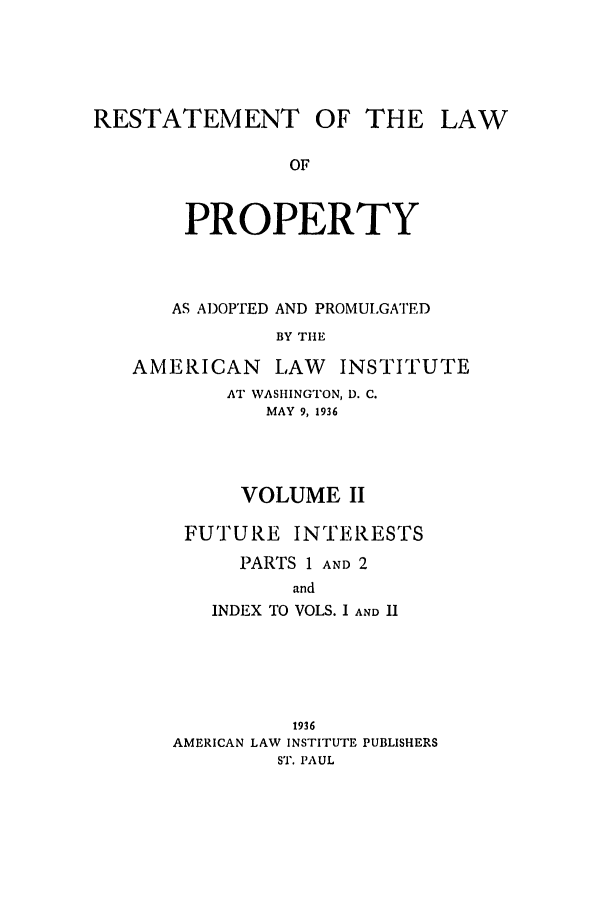 handle is hein.ali/relwprpty0012 and id is 1 raw text is: RESTATEMENT OF THE
OF
PROPERTY
AS ADOPTED AND PROMULGATED
BY THE

AMERICAN       LAW    INSTITUTE
AT WASHINGTON, D. C.
MAY 9, 1936
VOLUME II
FUTURE INTERESTS
PARTS 1 AND 2
and
INDEX TO VOLS. I AND II

1936
AMERICAN LAW INSTITUTE PUBLISHERS
ST. PAUL

LAW


