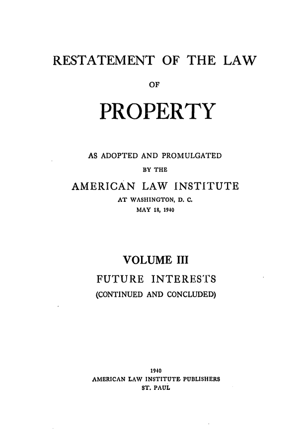 handle is hein.ali/relwprpty0013 and id is 1 raw text is: 





RESTATEMENT OF THE LAW

               OF



        PROPERTY


   AS ADOPTED AND PROMULGATED
           BY THE

AMERICAN   LAW   INSTITUTE
       AT WASHINGTON, D. C.
          MAY 18, 1940





        VOLUME III

    FUTURE INTERESTS

    (CONTINUED AND CONCLUDED)








             1940
   AMERICAN LAW INSTITUTE PUBLISHERS
           ST. PAUL


