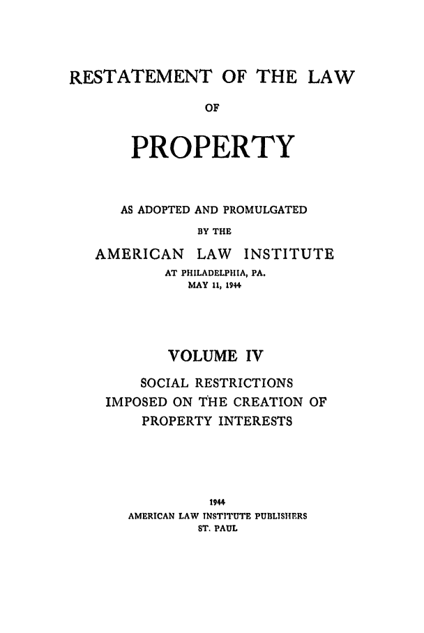 handle is hein.ali/relwprpty0014 and id is 1 raw text is: RESTATEMENT OF THE LAW
OF
PROPERTY

AS ADOPTED AND PROMULGATED
BY THE
AMERICAN       LAW    INSTITUTE
AT PHILADELPHIA, PA.
MAY 11, 1944
VOLUME IV
SOCIAL RESTRICTIONS
IMPOSED ON THE CREATION OF
PROPERTY INTERESTS
1944
AMERICAN LAW INSTITUTE PUBLISHERS
ST. PAUL


