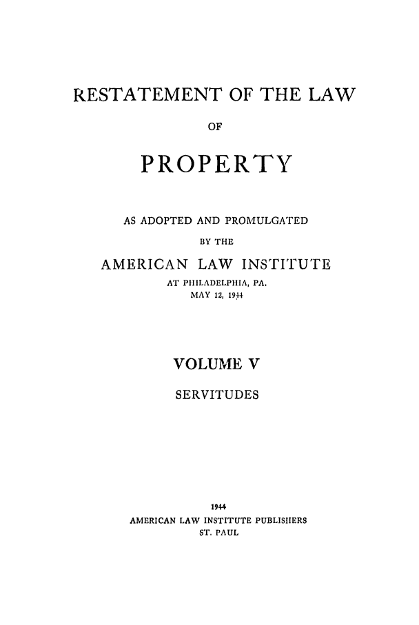 handle is hein.ali/relwprpty0015 and id is 1 raw text is: RESTATEMENT OF THE LAW
OF
PROPERTY

AS ADOPTED AND PROMULGATED
BY THE
AMERICAN LAW       INSTITUTE

AT PHILADELPHIA, PA.
MAY 12, 19t4
VOLUME V
SERVITUDES
1944
AMERICAN LAW INSTITUTE PUBLISHERS
ST. PAUL


