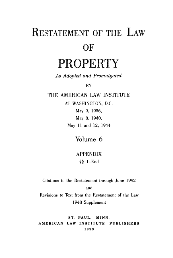 handle is hein.ali/relwprpty0016 and id is 1 raw text is: RESTATEMENT OF THE LAW
OF
PROPERTY

As Adopted and Promulgated
BY
THE AMERICAN LAW INSTITUTE
AT WASHINGTON, D.C.
May 9, 1936,
May 8, 1940,
May 11 and 12, 1944

Volume 6
APPENDIX
§§ 1-End

Citations to the Restatement through June 1992
and
Revisions to Text from the Restatement of the Law
1948 Supplement
ST. PAUL, MINN.
AMERICAN LAW       INSTITUTE    PUBLISHERS
1993


