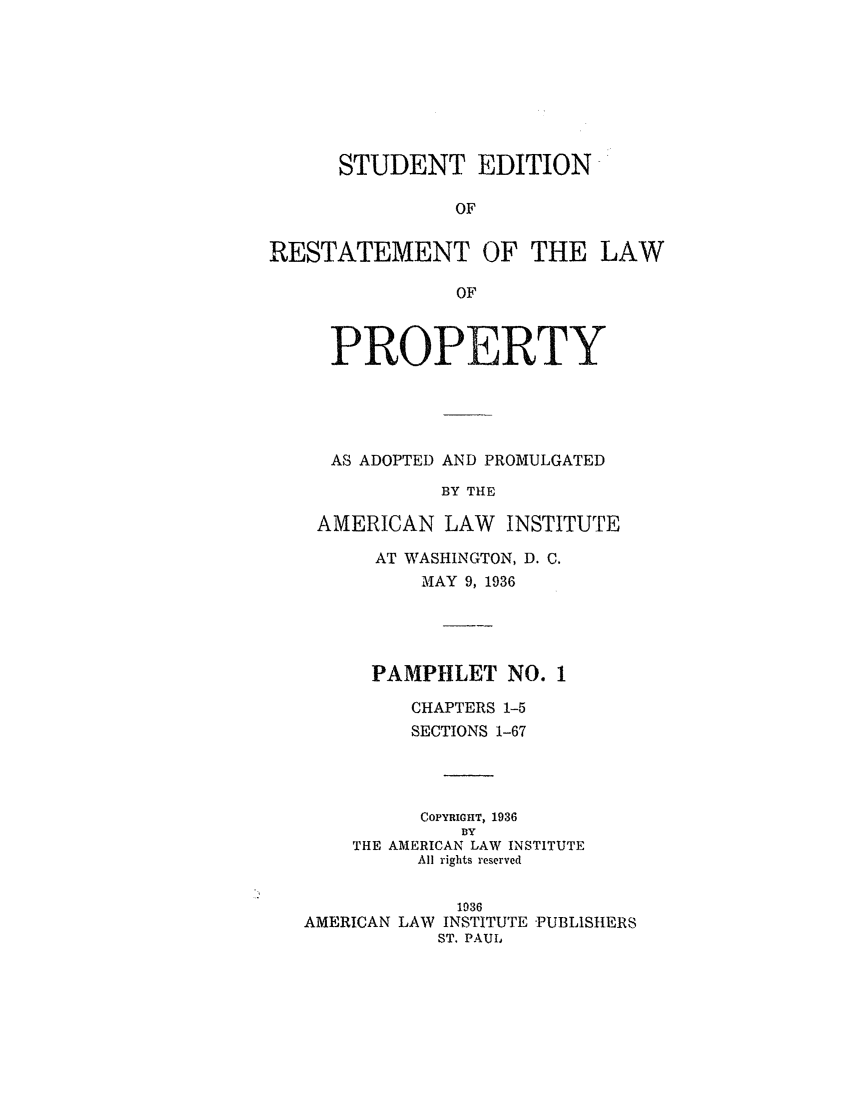 handle is hein.ali/relwprpty0017 and id is 1 raw text is: STUDENT EDITION
OF
RESTATEMENT OF THE LAW
OF
PROPERTY
AS ADOPTED AND PROMULGATED
BY THE
AMERICAN LAW INSTITUTE
AT WASHINGTON, D. C.
MAY 9, 1936
PAMPHLET NO. 1
CHAPTERS 1-5
SECTIONS 1-67
COPYRIGHT, 1936
BY
THE AMERICAN LAW INSTITUTE
All rights reserved
1936
AMERICAN LAW INSTITUTE -PUBLISH ERS
ST. PAUL


