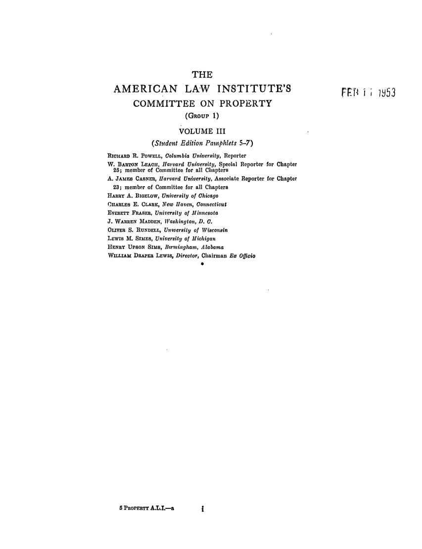 handle is hein.ali/relwprpty0018 and id is 1 raw text is: THE
AMERICAN LAW                      INSTITUTE'S                              FFJ;        53
COMMITTEE ON PROPERTY
(GROUP 1)
VOLUME III
(Stdcnt Edition Pamphlets 5-7)
RIcHAIID R. POWELL, Columbia University, Reporter
W. BARTON LEACH, larvard University, Special Reporter for Chapter
25; member of Committee for all Chapters
A. JAmES CASNER, Harvard University, Associate Reporter for Chapter
23; member of Committee for all Chapters
HARRY A. BIOELOW, University of Ohicago
CHARLES E. CLARK, New Haven, Connecticut
EVERETT FRASER, University of Minnesota
J. WARREN MADDEN, Washington, D. 0.
OLIVER S. RUNDELL, Untversity of Wisconsin
LEWIS M. SIMES, University of Michigan
HENRY UPSON SIMS, Burmingham, Alabama
WILLIAM DRaPEI; LEwis, Director, Chairman Ew Officio

5 PROPERTY A.L.L--a


