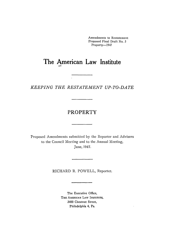 handle is hein.ali/relwprpty0020 and id is 1 raw text is: Amendments to Restatement
Proposed Final Draft No. 3
Property-1947
The American Law Institute
KEEPING THE RESTATEMENT UP-TO-DATE
PROPERTY
Proposed Amendments submitted by the Reporter and Advisers
to the Council Meeting and to the Annual Mecting,
June, 1947.

RICHARD R. POWELL, Reporter.

The Executive Office,
THE AMERICAN LAW INSTITUTE,
3400 Chestnut Street,
Philadelphia 4, Pa.


