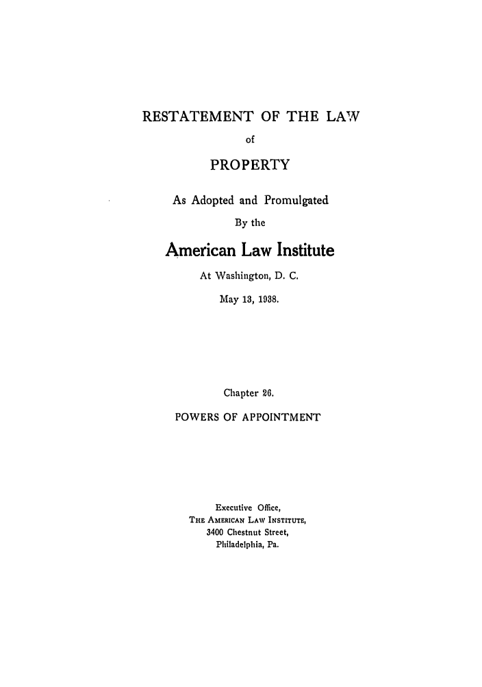handle is hein.ali/relwprpty0021 and id is 1 raw text is: RESTATEMENT OF THE LAW
of
PROPERTY

As Adopted and Promulgated
By the
American Law Institute
At Washington, D. C.
May 13, 1938.
Chapter 26.
POWERS OF APPOINTMENT
Executive Office,
THE AMERICAN LAW INSTITUTE,
3400 Chestnut Street,
Philadelphia, Pa.


