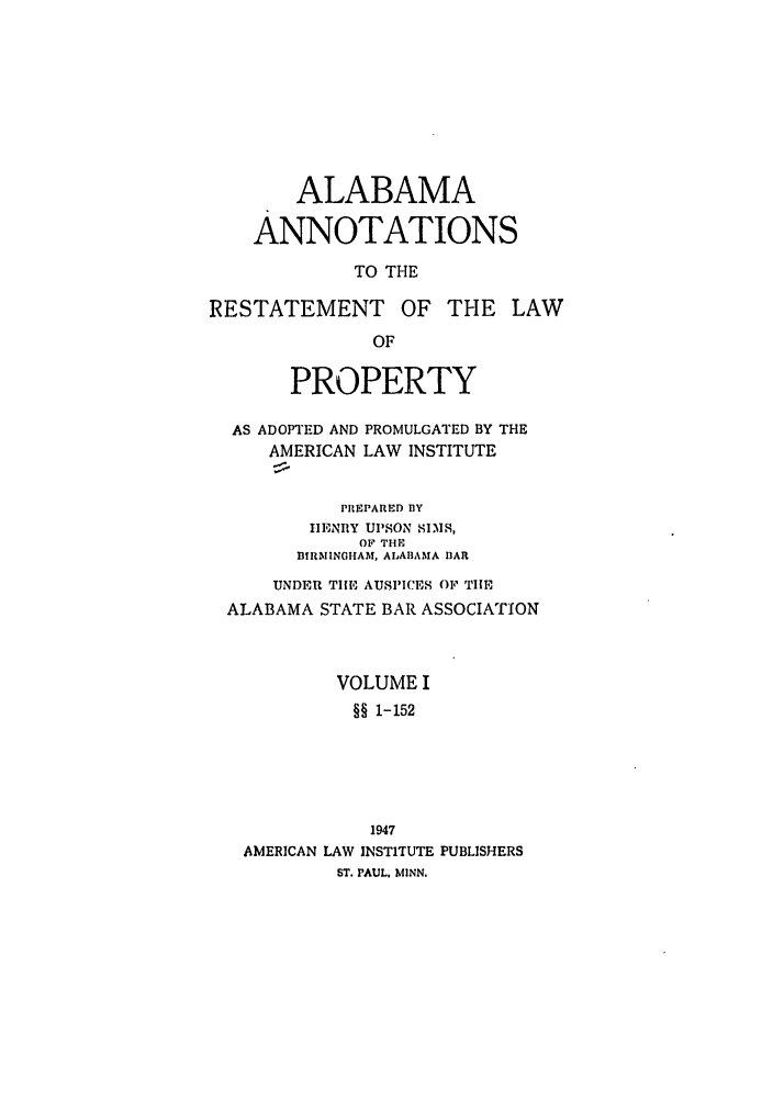 handle is hein.ali/relwprpty0022 and id is 1 raw text is: ALABAMA
ANNOTATIONS
TO THE
RESTATEMENT OF THE LAW
OF
PROPERTY
AS ADOPTED AND PROMULGATED BY THE
AMERICAN LAW INSTITUTE
PREPARED BY
IHENIIY Ul'SON SIMS,
OF THE
BIRMINGHAM, ALABAMA BAR
UNDER TIE AUSPICES OF THE
ALABAMA STATE BAR ASSOCIATION
VOLUME I
§§ 1-152
1947
AMERICAN LAW INSTITUTE PUBLISHERS
ST. PAUL. MINN.



