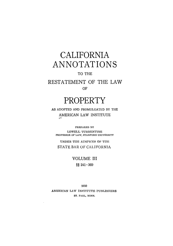 handle is hein.ali/relwprpty0024 and id is 1 raw text is: CALIFORNIA
ANNOTATIONS
TO THE
RESTATEMENT OF THE LAW
OF
PROPERTY
AS ADOPTED AND PROMULGATED BY THE
AMERICAN LAW INSTITUTE
PREPARED 13Y
LOWELL TURRIEINTINE
PROFESSOR OP LAW, STANFORD UNIVERSITY
UNDER TIE AUSPICES OF TIE
STATE BAR OF CALIFORNIA
VOLUME III
§§ 241-369
1050
AMERICAN LAW INSTITUTE PUBLISIIEIRS
ST. PAUL, MINN.


