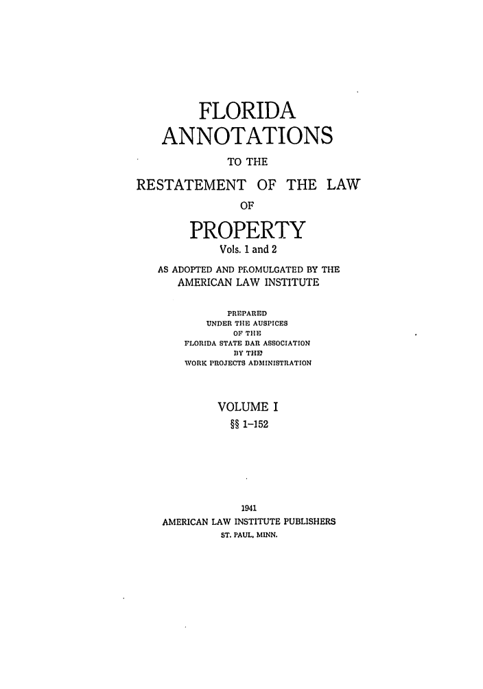 handle is hein.ali/relwprpty0025 and id is 1 raw text is: FLORIDA
ANNOTATIONS
TO THE
RESTATEMENT OF THE LAW
OF
PROPERTY
Vols. 1 and 2
AS ADOPTED AND PROMULGATED BY THE
AMERICAN LAW INSTITUTE
PREPARED
UNDER THE AUSPICES
OF THE
FLORIDA STATE BAR ASSOCIATION
BY THE?
WORK PROJECTS ADMINISTRATION
VOLUME I
§§ 1-152
1941
AMERICAN LAW INSTITUTE PUBLISHERS
ST. PAUL. MINN.


