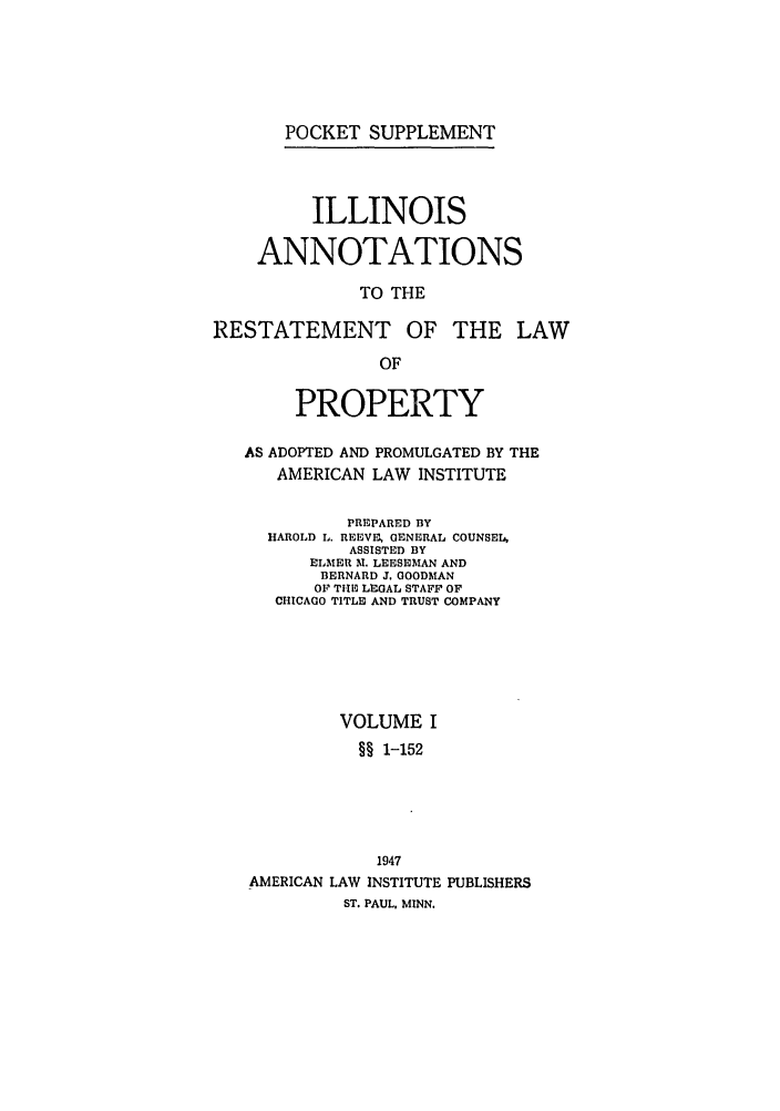handle is hein.ali/relwprpty0026 and id is 1 raw text is: POCKET SUPPLEMENT

ILLINOIS
ANNOTATIONS
TO THE
RESTATEMENT OF THE LAW
OF
PROPERTY
AS ADOPTED AND PROMULGATED BY THE
AMERICAN LAW INSTITUTE
PREPARED BY
HAROLD L. REEVE, GENERAL COUNSEL,
ASSISTED BY
ELMER M. LEESEMAN AND
BERNARD J. GOODMAN
OF THE LEGAL STAFF OF
CHICAGO TITLE AND TRUST COMPANY
VOLUME I
§§ 1-152
1947
AMERICAN LAW INSTITUTE PUBLISHERS
ST. PAUL, MINN.


