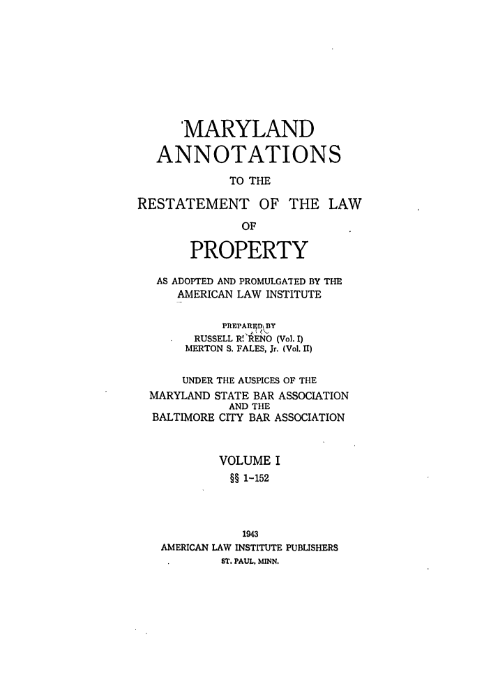 handle is hein.ali/relwprpty0027 and id is 1 raw text is: MARYLAND
ANNOTATIONS
TO THE
RESTATEMENT OF THE LAW
OF
PROPERTY
AS ADOPTED AND PROMULGATED BY THE
AMERICAN LAW INSTITUTE
PREPARED BY
RUSSELL R!'RENO (Vol. I)
MERTON S. FALES, Jr. (Vol. II)
UNDER THE AUSPICES OF THE
MARYLAND STATE BAR ASSOCIATION
AND THE
BALTIMORE CITY BAR ASSOCIATION
VOLUME I
§§ 1-152
1943
AMERICAN LAW INSTITUTE PUBLISHERS
ST. PAUL. MINN.


